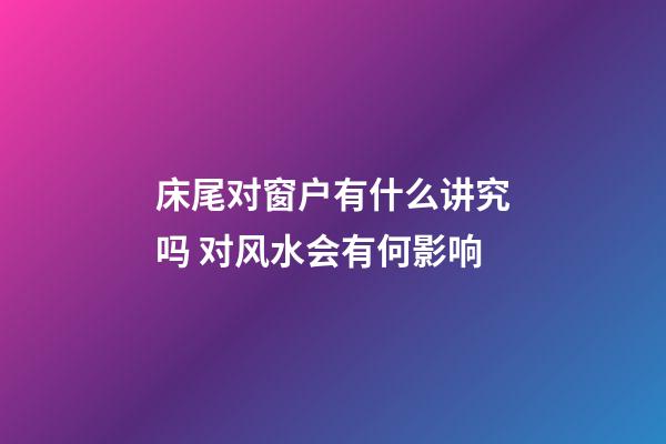 床尾对窗户有什么讲究吗 对风水会有何影响